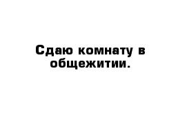 Сдаю комнату в общежитии.